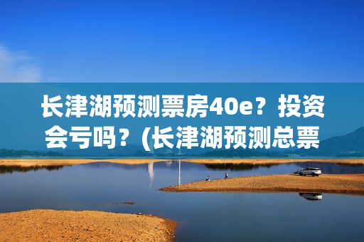 长津湖预测票房40e？投资会亏吗？(长津湖预测总票房)