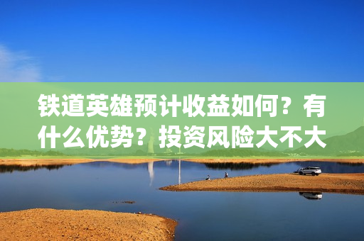 铁道英雄预计收益如何？有什么优势？投资风险大不大？(铁道英雄什么时间上映)