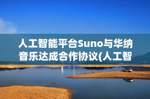 人工智能平台Suno与华纳音乐达成合作协议(人工智能平台官网)