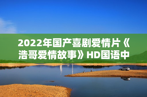 2022年国产喜剧爱情片《浩哥爱情故事》HD国语中字 2022年国产喜剧爱情片《浩哥爱情故事》HD国语中字