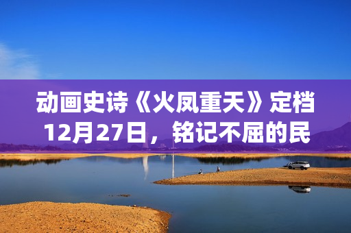 动画史诗《火凤重天》定档12月27日，铭记不屈的民族脊梁(火凤的歌)