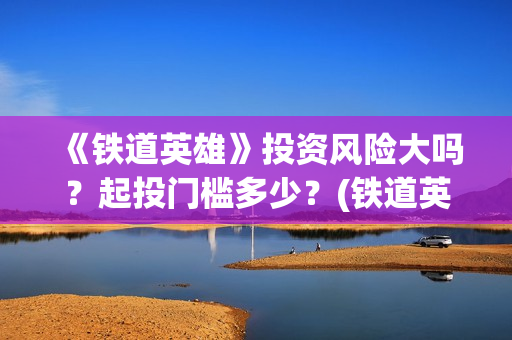 《铁道英雄》投资风险大吗？起投门槛多少？(铁道英雄总投资)