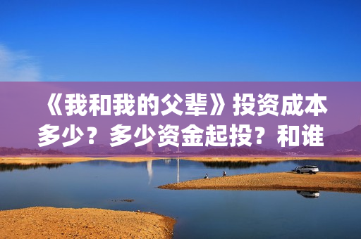 《我和我的父辈》投资成本多少？多少资金起投？和谁签约的？(我和我的父辈在线观看免费全集电视剧)