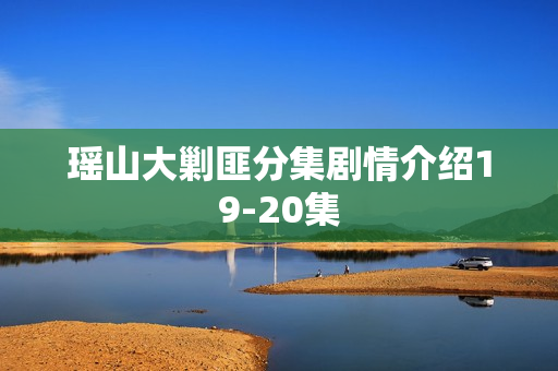 瑶山大剿匪分集剧情介绍19-20集 瑶山大剿匪分集剧情介绍19-20集