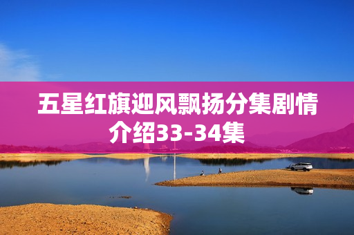 五星红旗迎风飘扬分集剧情介绍33-34集