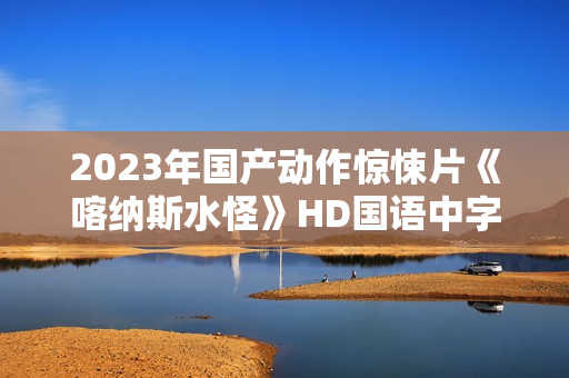 2023年国产动作惊悚片《喀纳斯水怪》HD国语中字