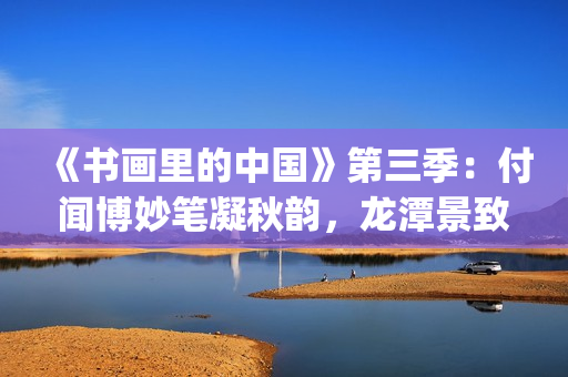 《书画里的中国》第三季：付闻博妙笔凝秋韵，龙潭景致入画来(书画里的中国第一季)