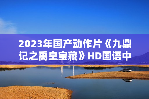 2023年国产动作片《九鼎记之禹皇宝藏》HD国语中字