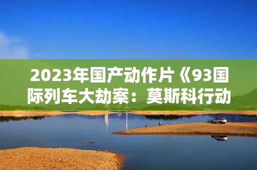 2023年国产动作片《93国际列车大劫案：莫斯科行动》HD中英双字