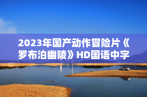 2023年国产动作冒险片《罗布泊幽陵》HD国语中字