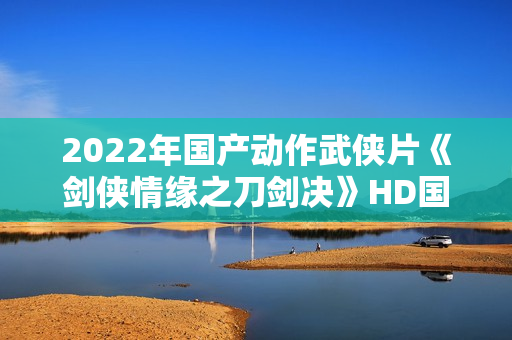 2022年国产动作武侠片《剑侠情缘之刀剑决》HD国语中字