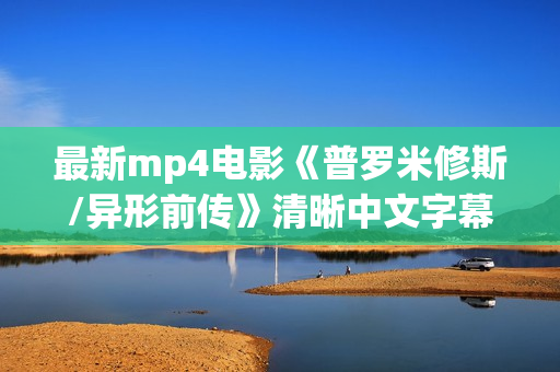 最新mp4电影《普罗米修斯/异形前传》清晰中文字幕