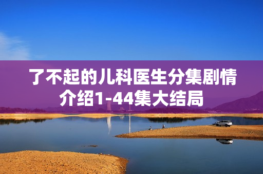 了不起的儿科医生分集剧情介绍1-44集大结局