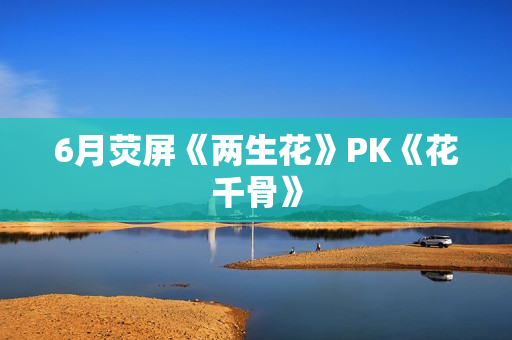 6月荧屏《两生花》PK《花千骨》