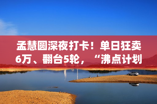 孟慧圆深夜打卡！单日狂卖6万、翻台5轮，“沸点计划”凭啥火出圈？(孟慧圆素颜)