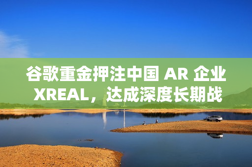谷歌重金押注中国 AR 企业 XREAL，达成深度长期战略合作