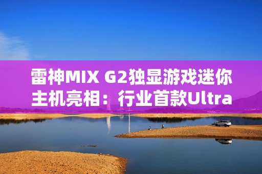 雷神MIX G2独显游戏迷你主机亮相：行业首款Ultra 9 275HX + RTX 5090