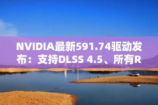NVIDIA最新591.74驱动发布：支持DLSS 4.5、所有RTX显卡都能用