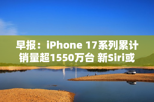 早报：iPhone 17系列累计销量超1550万台 新Siri或3月发布