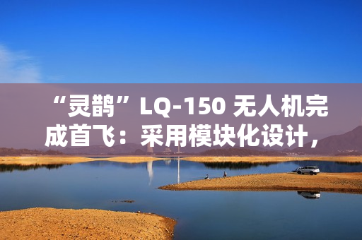“灵鹊”LQ-150 无人机完成首飞：采用模块化设计，可“灵活换装”