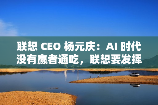 联想 CEO 杨元庆：AI 时代没有赢者通吃，联想要发挥特长开放合作