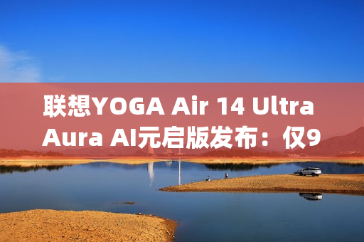 联想YOGA Air 14 Ultra Aura AI元启版发布：仅970g塞下75Wh大电池