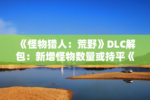 《怪物猎人：荒野》DLC解包：新增怪物数量或持平《冰原》！