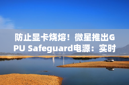 防止显卡烧熔！微星推出GPU Safeguard电源：实时监测12V-2x6针脚