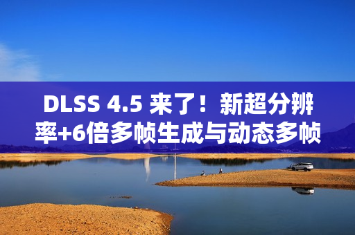 DLSS 4.5 来了！新超分辨率+6倍多帧生成与动态多帧生成 画质性能双提升！