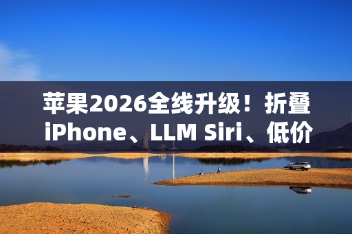 苹果2026全线升级！折叠 iPhone、LLM Siri、低价 MacBook一次曝光