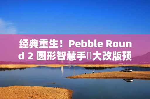 经典重生！Pebble Round 2 圆形智慧手錶大改版预售开跑