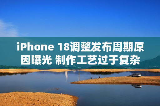 iPhone 18调整发布周期原因曝光 制作工艺过于复杂