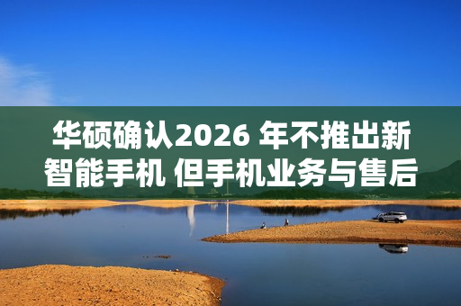 华硕确认2026 年不推出新智能手机 但手机业务与售后不会停摆