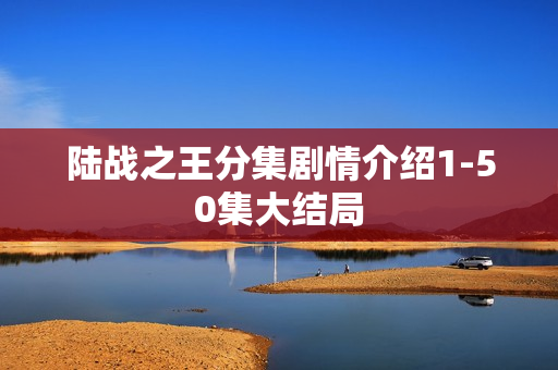 陆战之王分集剧情介绍1-50集大结局 陆战之王分集剧情介绍1-50集大结局