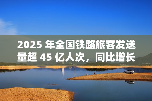 2025 年全国铁路旅客发送量超 45 亿人次，同比增长 6.4%