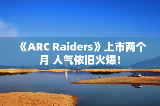 《ARC Raiders》上市两个月 人气依旧火爆！