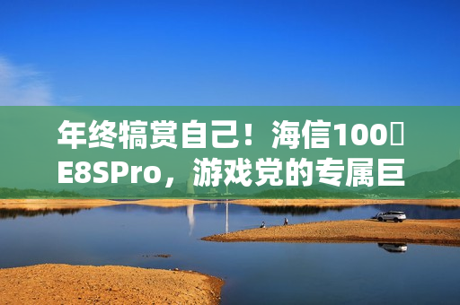 年终犒赏自己!海信100吋E8SPro,游戏党的专属巨幕 年终犒赏自己!海信100吋E8SPro,游戏党的专属巨幕