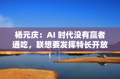 杨元庆：AI 时代没有赢者通吃，联想要发挥特长开放合作