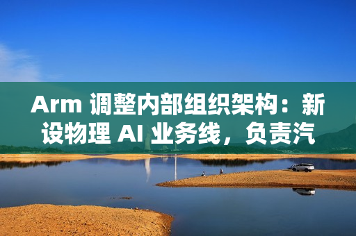 Arm 调整内部组织架构：新设物理 AI 业务线，负责汽车与机器人