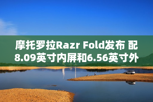 摩托罗拉Razr Fold发布 配8.09英寸内屏和6.56英寸外屏