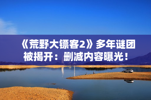 《荒野大镖客2》多年谜团被揭开：删减内容曝光！