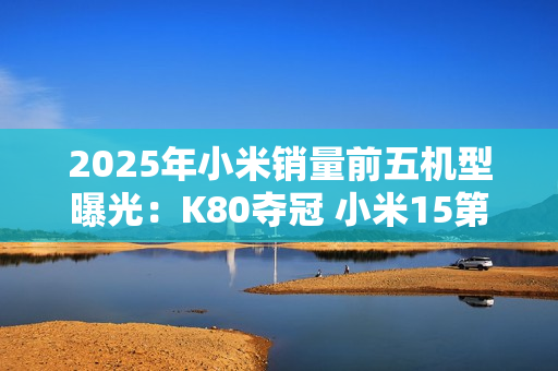 2025年小米销量前五机型曝光：K80夺冠 小米15第三