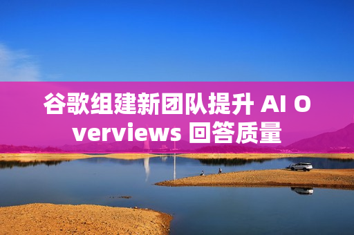 谷歌组建新团队提升 AI Overviews 回答质量