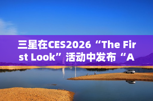 三星在CES2026“The First Look”活动中发布“AI生活伴侣”愿景