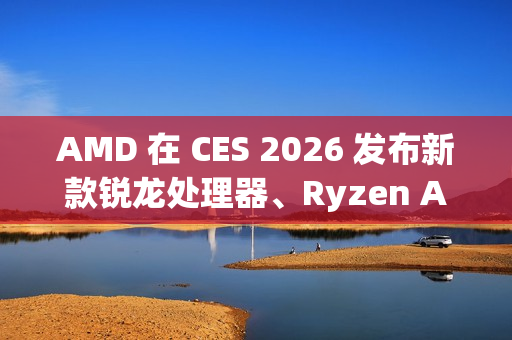 AMD 在 CES 2026 发布新款锐龙处理器、Ryzen AI 及 AMD ROCm，全面扩展其在客户端、图形和软件领域的 AI 领先地位