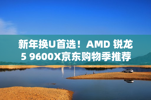 新年换U首选！AMD 锐龙5 9600X京东购物季推荐