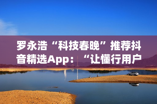 罗永浩“科技春晚”推荐抖音精选App：“让懂行用户为你挑选万里挑一的好内容”