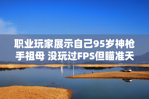 职业玩家展示自己95岁神枪手祖母 没玩过FPS但瞄准天赋惊人