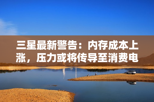 三星最新警告：内存成本上涨，压力或将传导至消费电子产品售价