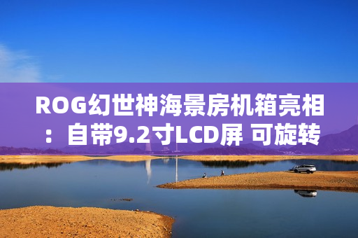 ROG幻世神海景房机箱亮相：自带9.2寸LCD屏 可旋转风扇支架